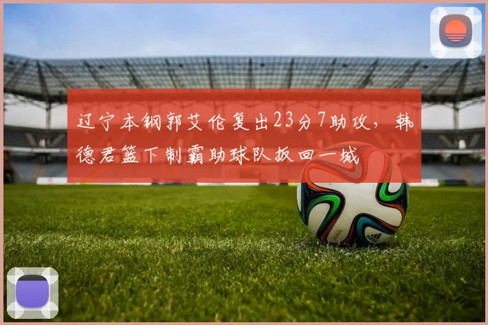 辽宁本钢郭艾伦复出23分7助攻，韩德君篮下制霸助球队扳回一城