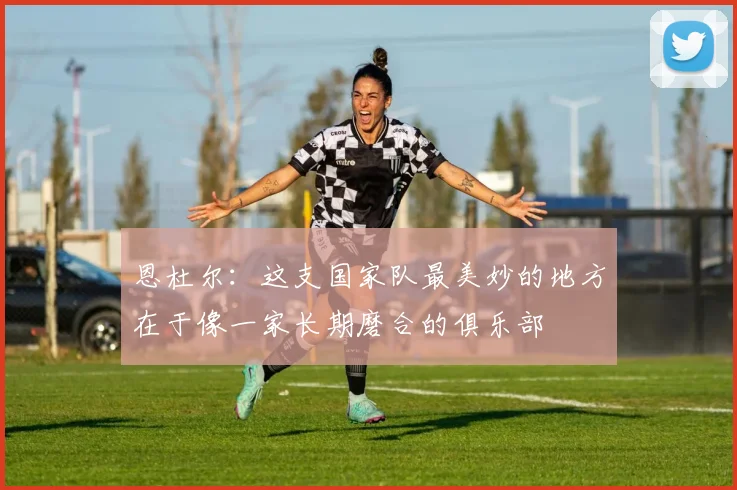 恩杜尔：这支国家队最美妙的地方在于像一家长期磨合的俱乐部