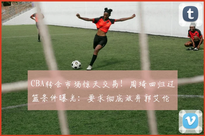 CBA转会市场惊天交易！周琦回归辽篮条件曝光：要求彻底放弃郭艾伦