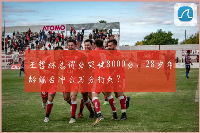 王哲林总得分突破8000分，28岁年龄能否冲击万分行列？