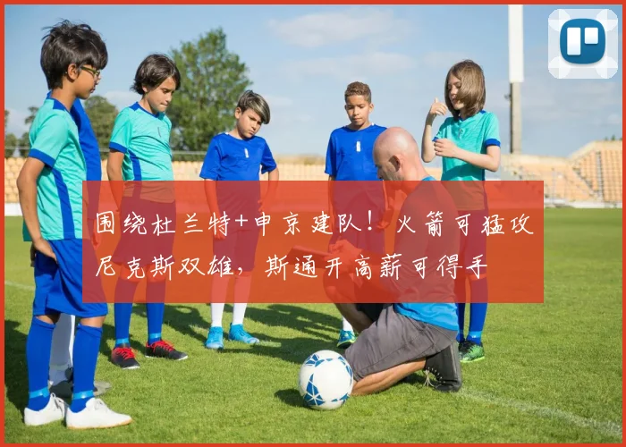 围绕杜兰特+申京建队!火箭可猛攻尼克斯双雄,斯通开高薪可得手