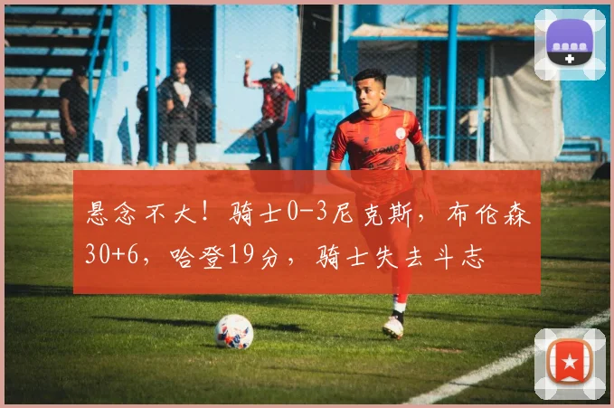 悬念不大!骑士0-3尼克斯,布伦森30+6,哈登19分,骑士失去斗志